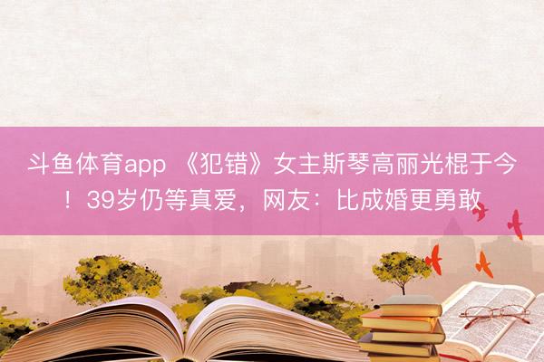 斗鱼体育app 《犯错》女主斯琴高丽光棍于今！39岁仍等真爱，网友：比成婚更勇敢