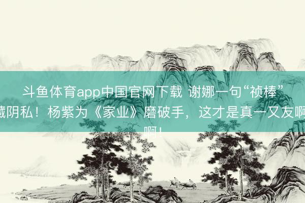 斗鱼体育app中国官网下载 谢娜一句“祯棒”藏阴私！杨紫为《家业》磨破手，这才是真一又友啊！