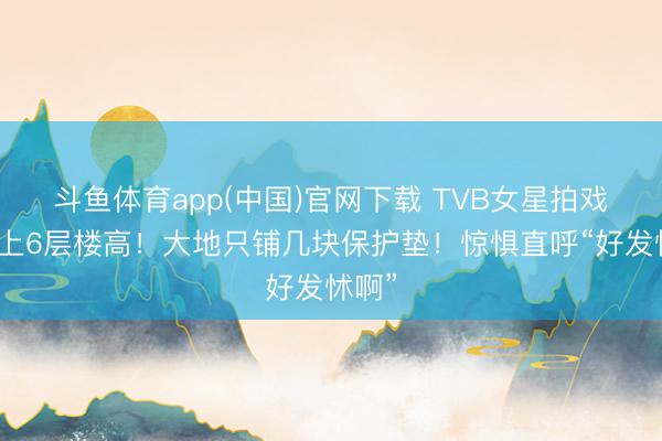 斗鱼体育app(中国)官网下载 TVB女星拍戏被吊上6层楼高!大地只铺几块保护垫!惊惧直呼“好发怵啊”