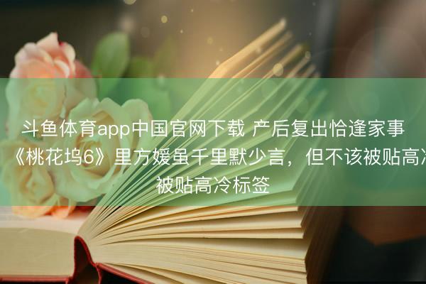 斗鱼体育app中国官网下载 产后复出恰逢家事变故，《桃花坞6》里方媛虽千里默少言，但不该被贴高冷标签