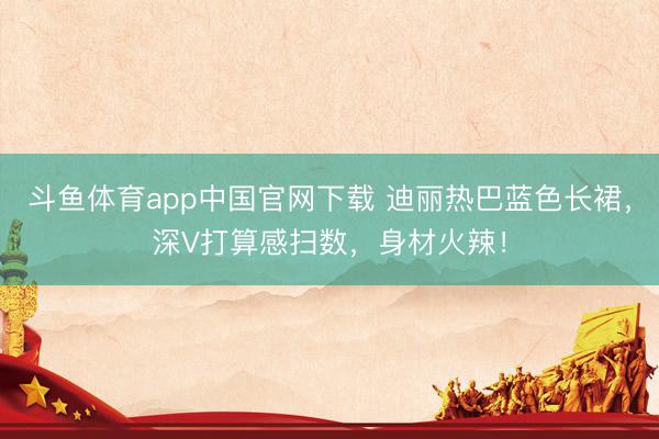 斗鱼体育app中国官网下载 迪丽热巴蓝色长裙，深V打算感扫数，身材火辣！