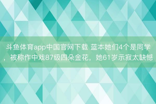 斗鱼体育app中国官网下载 蓝本她们4个是同学，被称作中戏87级四朵金花，她61岁示寂太缺憾