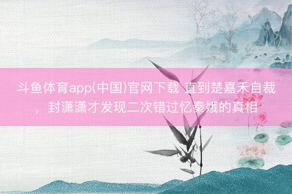 斗鱼体育app(中国)官网下载 直到楚嘉禾自裁，封潇潇才发现二次错过忆秦娥的真相