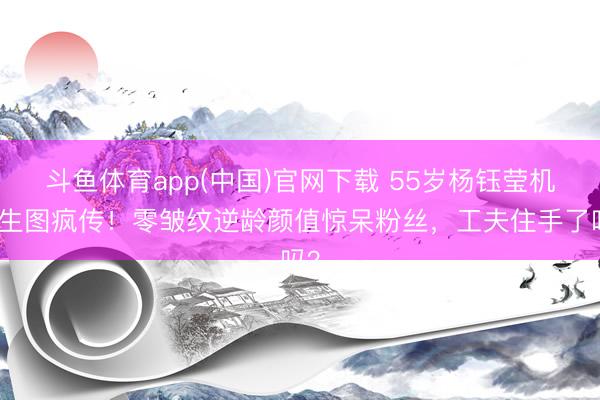 斗鱼体育app(中国)官网下载 55岁杨钰莹机场生图疯传！零皱纹逆龄颜值惊呆粉丝，工夫住手了吗？