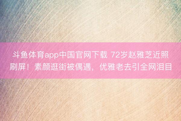 斗鱼体育app中国官网下载 72岁赵雅芝近照刷屏！素颜逛街被偶遇，优雅老去引全网泪目