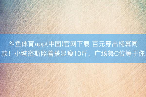 斗鱼体育app(中国)官网下载 百元穿出杨幂同款！小城密斯照着搭显瘦10斤，广场舞C位等于你