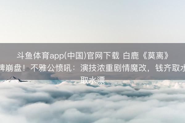 斗鱼体育app(中国)官网下载 白鹿《莫离》口碑崩盘！不雅公愤吼：演技浓重剧情魔改，钱齐取水漂