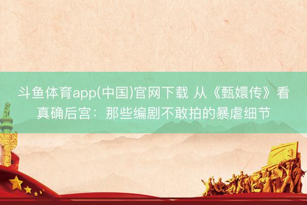 斗鱼体育app(中国)官网下载 从《甄嬛传》看真确后宫：那些编剧不敢拍的暴虐细节
