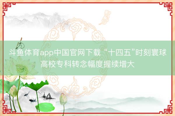 斗鱼体育app中国官网下载 “十四五”时刻寰球高校专科转念幅度握续增大