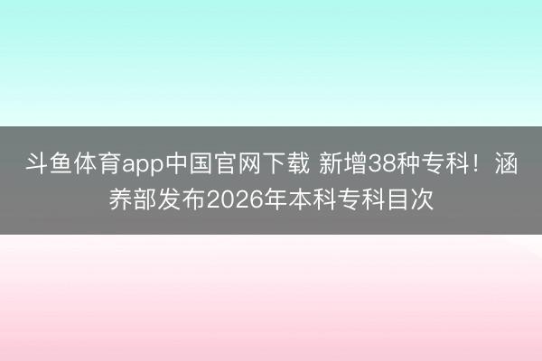 斗鱼体育app中国官网下载 新增38种专科！涵养部发布2026年本科专科目次