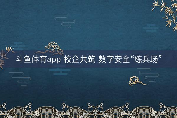 斗鱼体育app 校企共筑 数字安全“练兵场”