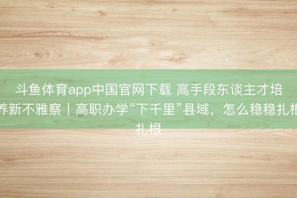 斗鱼体育app中国官网下载 高手段东谈主才培养新不雅察｜高职办学“下千里”县域，怎么稳稳扎根