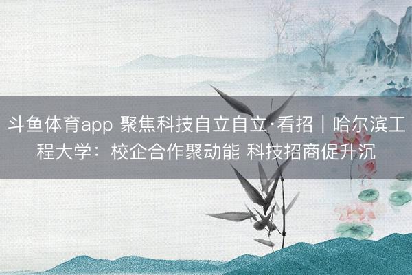 斗鱼体育app 聚焦科技自立自立·看招｜哈尔滨工程大学：校企合作聚动能 科技招商促升沉