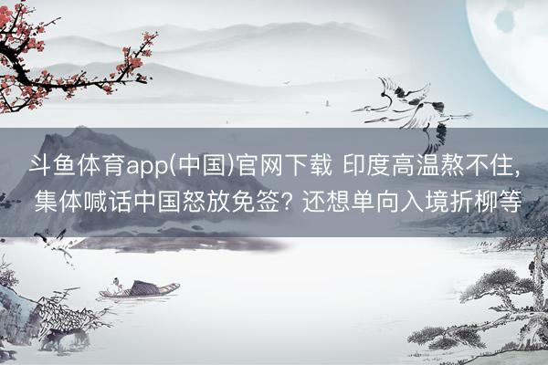 斗鱼体育app(中国)官网下载 印度高温熬不住， 集体喊话中国怒放免签? 还想单向入境折柳等