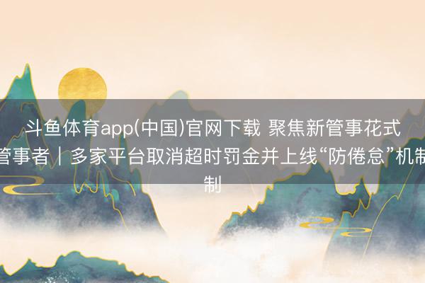 斗鱼体育app(中国)官网下载 聚焦新管事花式管事者|多家平台取消超时罚金并上线“防倦怠”机制