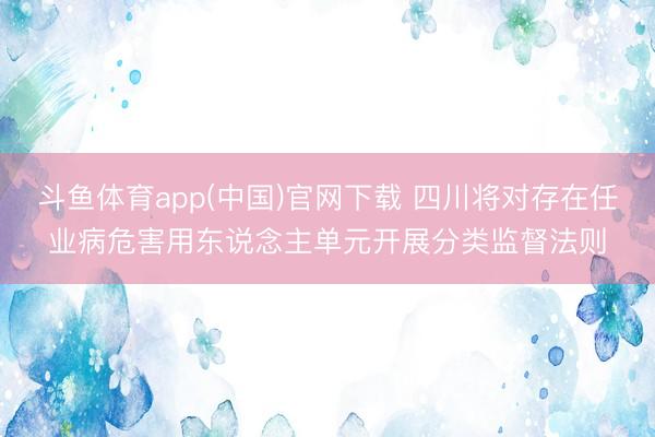 斗鱼体育app(中国)官网下载 四川将对存在任业病危害用东说念主单元开展分类监督法则