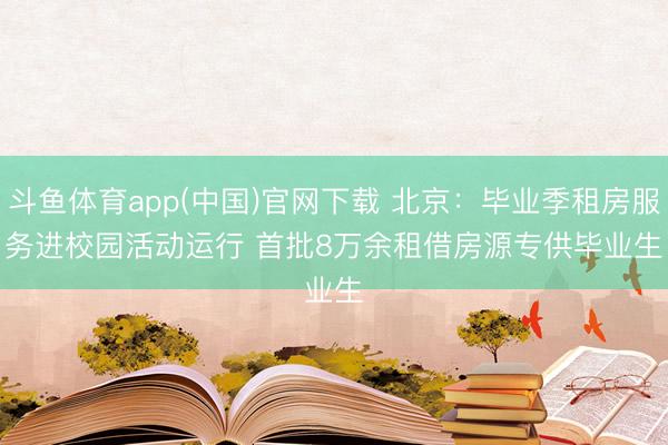斗鱼体育app(中国)官网下载 北京：毕业季租房服务进校园活动运行 首批8万余租借房源专供毕业生