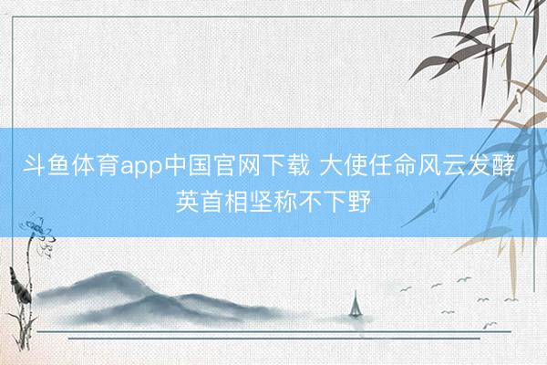 斗鱼体育app中国官网下载 大使任命风云发酵 英首相坚称不下野