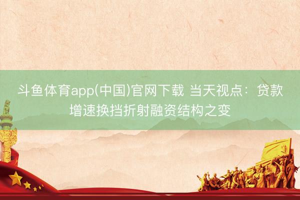 斗鱼体育app(中国)官网下载 当天视点：贷款增速换挡折射融资结构之变