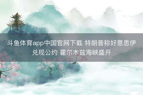 斗鱼体育app中国官网下载 特朗普称好意思伊兑现公约 霍尔木兹海峡盛开