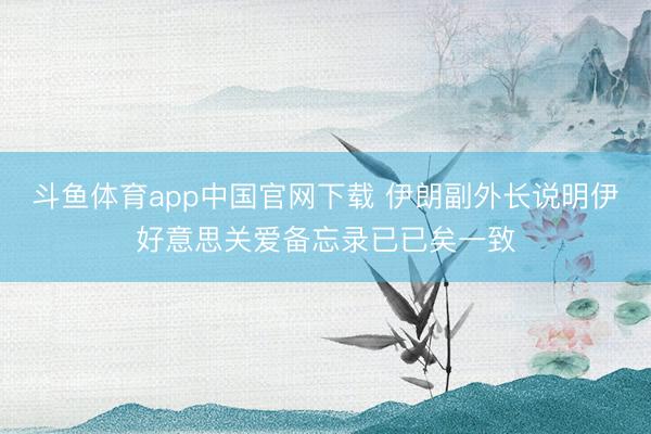 斗鱼体育app中国官网下载 伊朗副外长说明伊好意思关爱备忘录已已矣一致