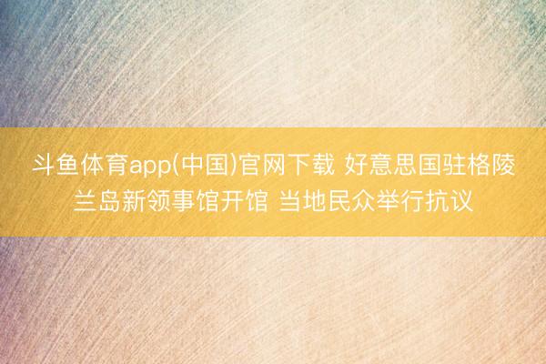 斗鱼体育app(中国)官网下载 好意思国驻格陵兰岛新领事馆开馆 当地民众举行抗议