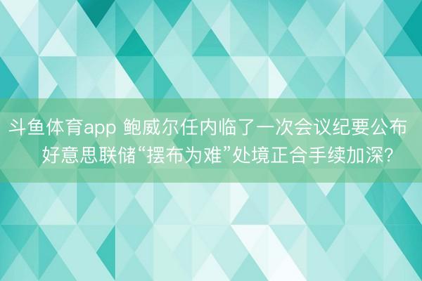 斗鱼体育app 鲍威尔任内临了一次会议纪要公布   好意思联储“摆布为难”处境正合手续加深？
