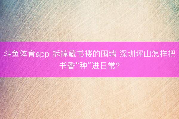 斗鱼体育app 拆掉藏书楼的围墙 深圳坪山怎样把书香“种”进日常？