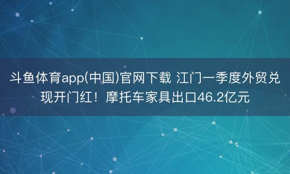 斗鱼体育app(中国)官网下载 江门一季度外贸兑现开门红！摩托车家具出口46.2亿元