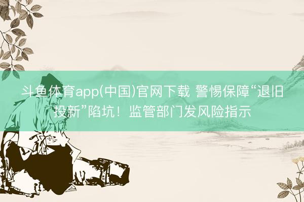 斗鱼体育app(中国)官网下载 警惕保障“退旧投新”陷坑！监管部门发风险指示