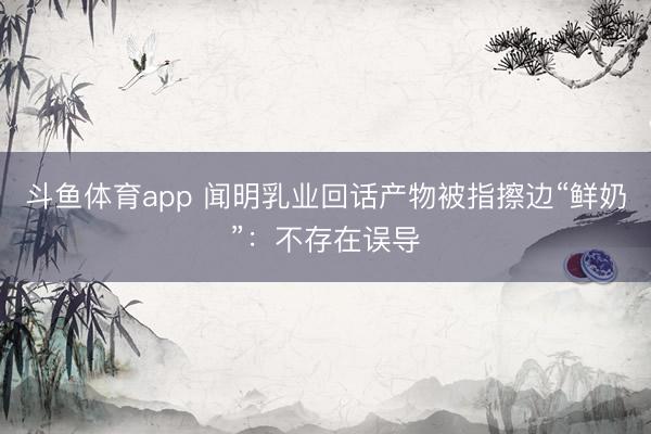 斗鱼体育app 闻明乳业回话产物被指擦边“鲜奶”:不存在误导