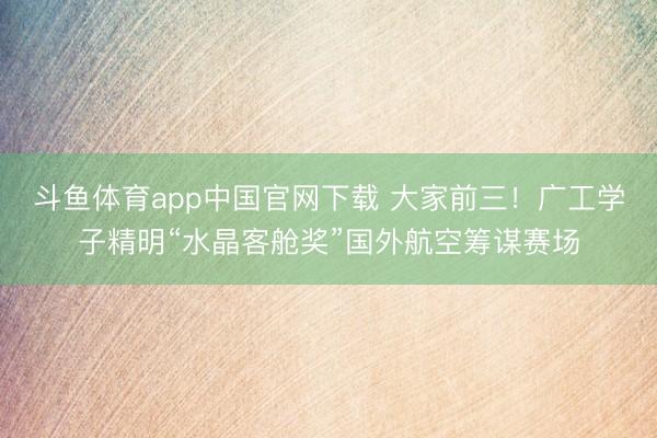 斗鱼体育app中国官网下载 大家前三!广工学子精明“水晶客舱奖”国外航空筹谋赛场