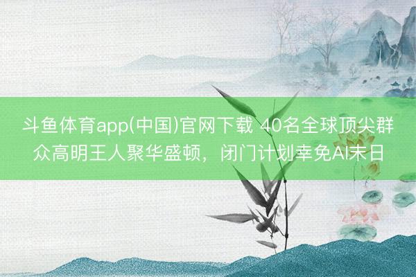 斗鱼体育app(中国)官网下载 40名全球顶尖群众高明王人聚华盛顿，闭门计划幸免AI末日