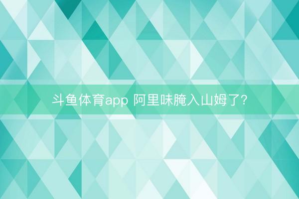 斗鱼体育app 阿里味腌入山姆了?