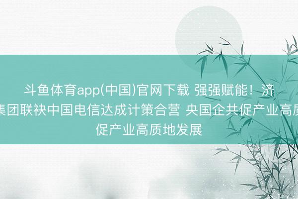 斗鱼体育app(中国)官网下载 强强赋能！济南低空集团联袂中国电信达成计策合营 央国企共促产业高质地发展