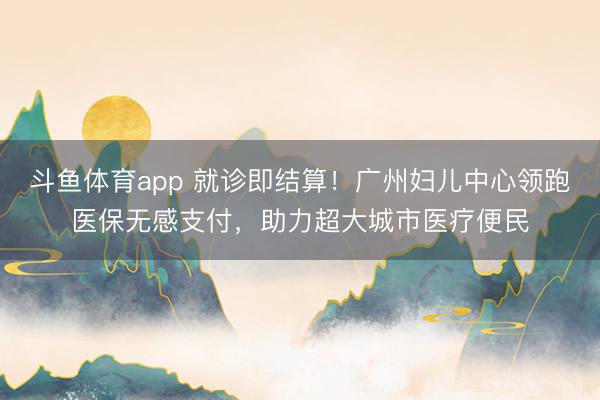 斗鱼体育app 就诊即结算！广州妇儿中心领跑医保无感支付，助力超大城市医疗便民