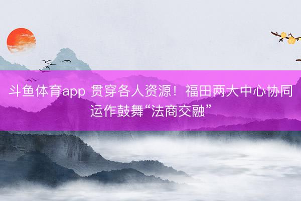 斗鱼体育app 贯穿各人资源！福田两大中心协同运作鼓舞“法商交融”