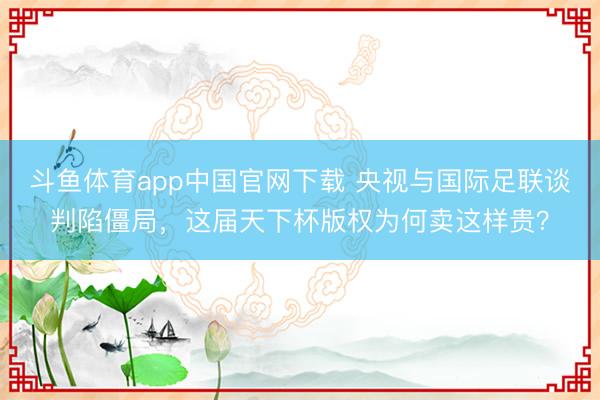斗鱼体育app中国官网下载 央视与国际足联谈判陷僵局,这届天下杯版权为何卖这样贵?