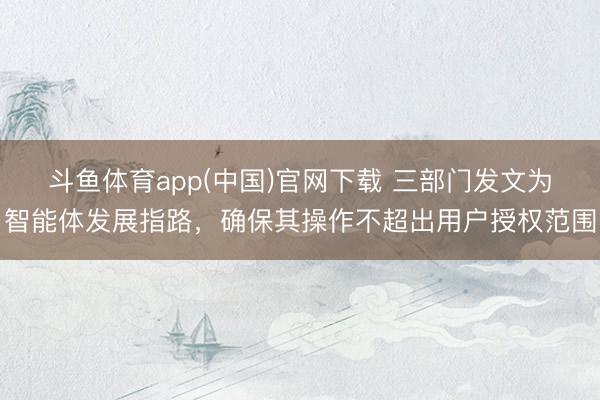 斗鱼体育app(中国)官网下载 三部门发文为智能体发展指路，确保其操作不超出用户授权范围