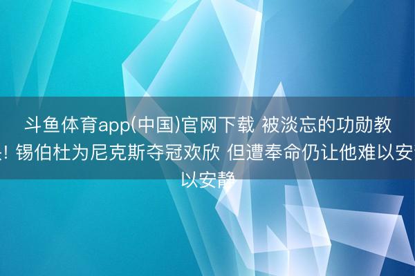 斗鱼体育app(中国)官网下载 被淡忘的功勋教头! 锡伯杜为尼克斯夺冠欢欣 但遭奉命仍让他难以安静