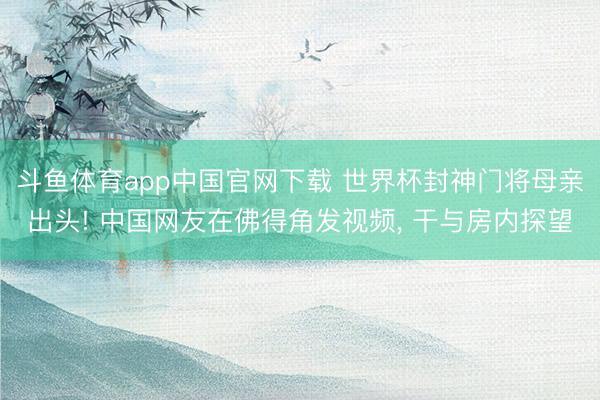 斗鱼体育app中国官网下载 世界杯封神门将母亲出头! 中国网友在佛得角发视频， 干与房内探望