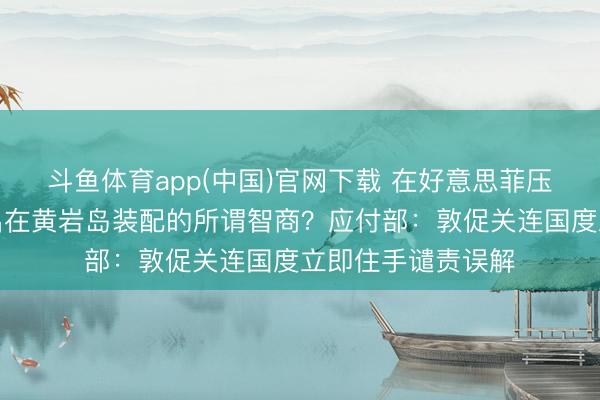 斗鱼体育app(中国)官网下载 在好意思菲压力下，中方已撤出在黄岩岛装配的所谓智商？应付部：敦促关连国度立即住手谴责误解