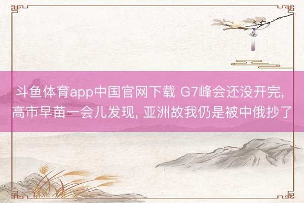 斗鱼体育app中国官网下载 G7峰会还没开完, 高市早苗一会儿发现, 亚洲故我仍是被中俄抄了