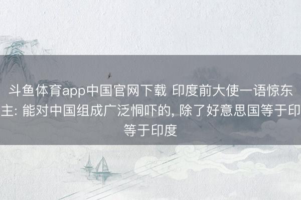 斗鱼体育app中国官网下载 印度前大使一语惊东谈主: 能对中国组成广泛恫吓的， 除了好意思国等于印度