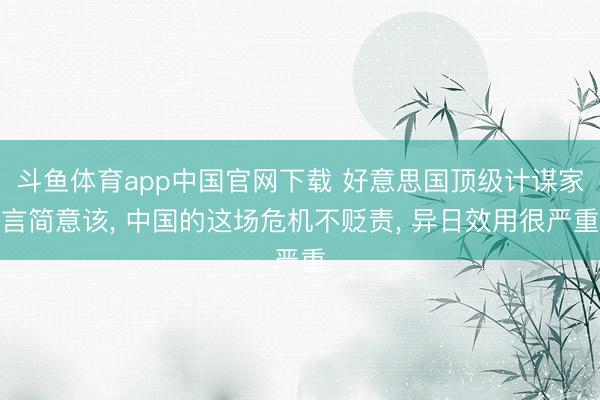 斗鱼体育app中国官网下载 好意思国顶级计谋家言简意该, 中国的这场危机不贬责, 异日效用很严重