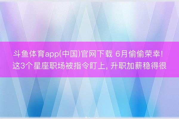 斗鱼体育app(中国)官网下载 6月偷偷荣幸! 这3个星座职场被指令盯上, 升职加薪稳得很