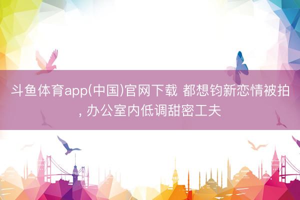 斗鱼体育app(中国)官网下载 都想钧新恋情被拍， 办公室内低调甜密工夫