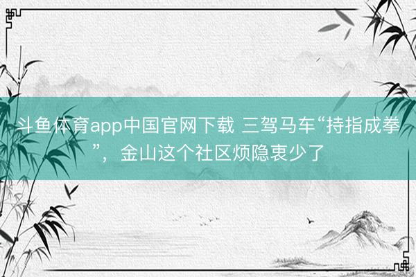 斗鱼体育app中国官网下载 三驾马车“持指成拳”，金山这个社区烦隐衷少了