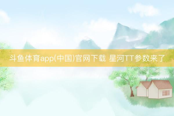 斗鱼体育app(中国)官网下载 星河TT参数来了