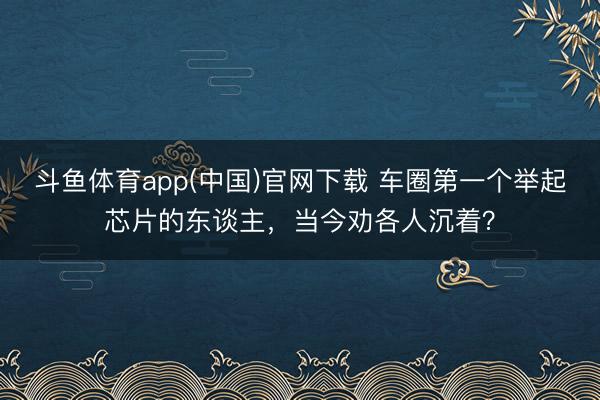 斗鱼体育app(中国)官网下载 车圈第一个举起芯片的东谈主，当今劝各人沉着？